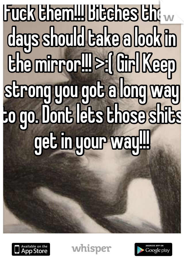 Fuck them!!! Bitches these days should take a look in the mirror!!! >:( Girl Keep strong you got a long way to go. Dont lets those shits get in your way!!!