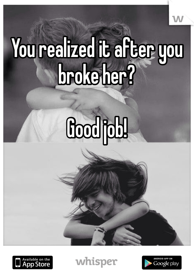 You realized it after you broke her?

Good job!