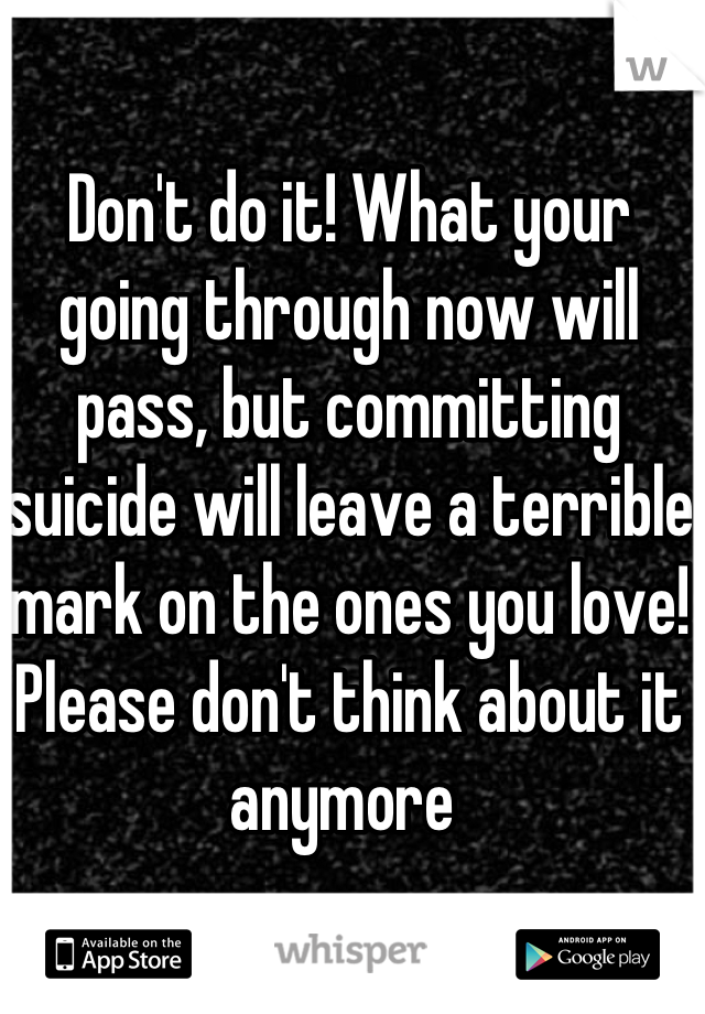 Don't do it! What your going through now will pass, but committing suicide will leave a terrible mark on the ones you love!  Please don't think about it anymore 