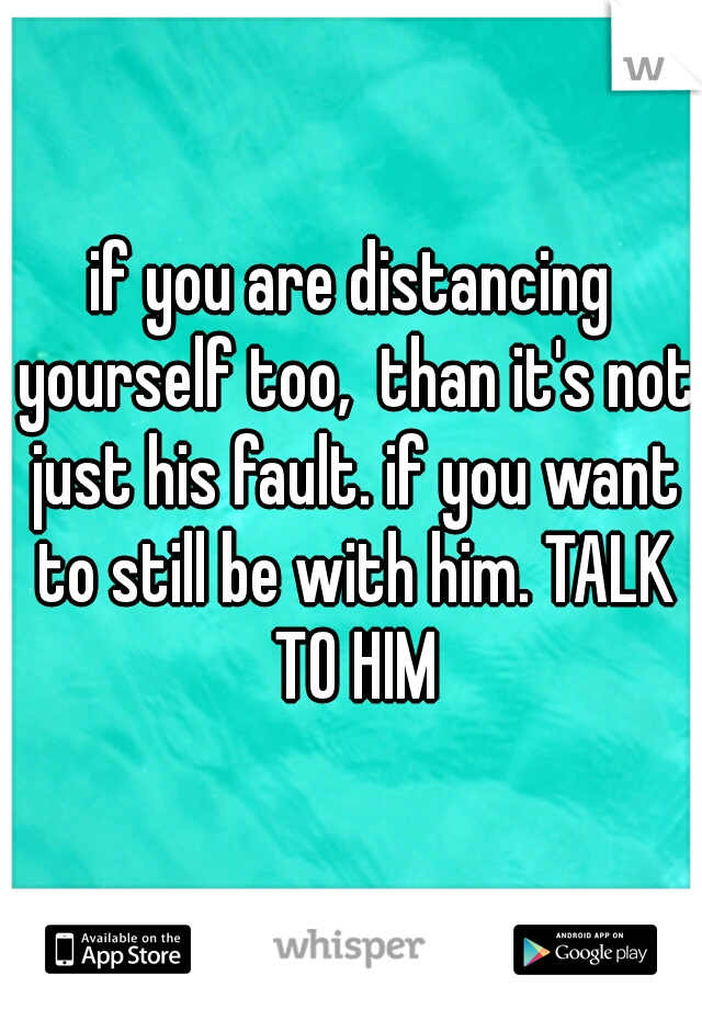 if you are distancing yourself too,  than it's not just his fault. if you want to still be with him. TALK TO HIM