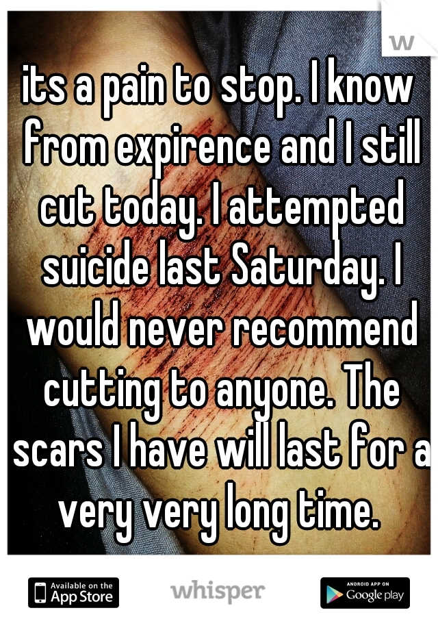 its a pain to stop. I know from expirence and I still cut today. I attempted suicide last Saturday. I would never recommend cutting to anyone. The scars I have will last for a very very long time. 