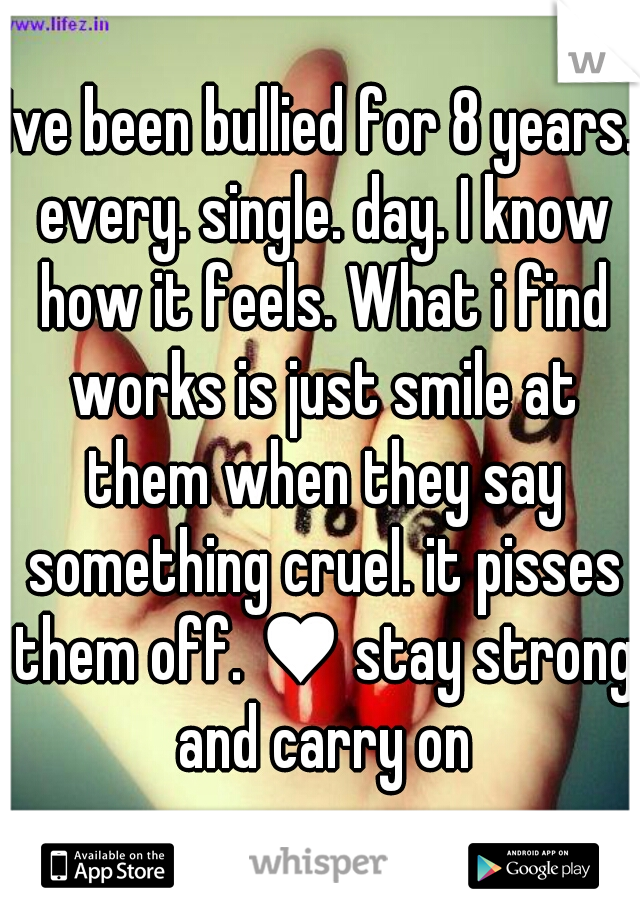 Ive been bullied for 8 years. every. single. day. I know how it feels. What i find works is just smile at them when they say something cruel. it pisses them off. ♥ stay strong and carry on