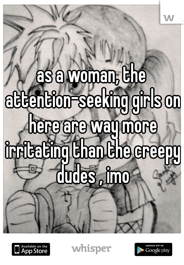 as a woman, the attention-seeking girls on here are way more irritating than the creepy dudes , imo