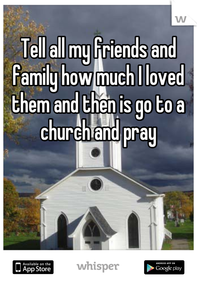 Tell all my friends and family how much I loved them and then is go to a church and pray