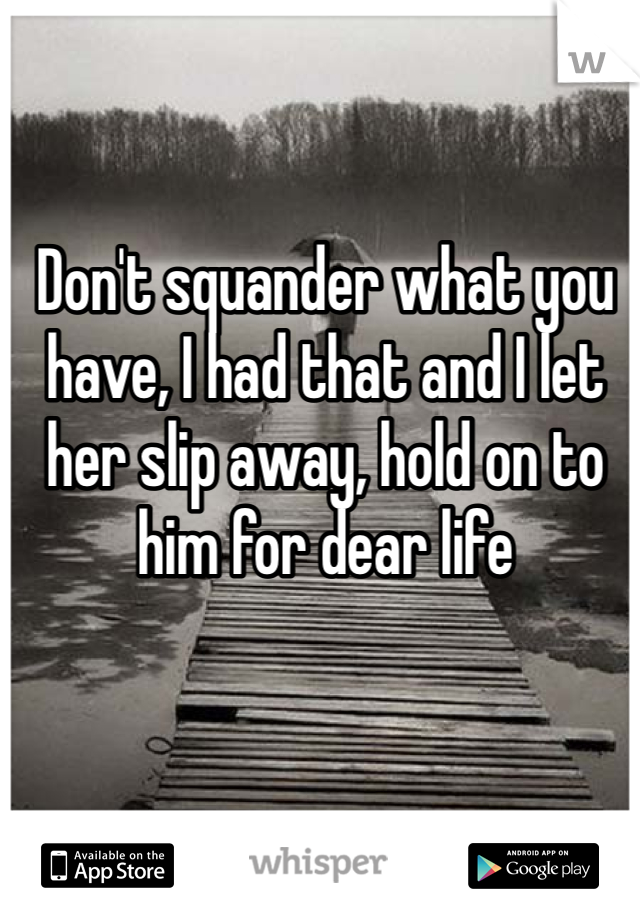 Don't squander what you have, I had that and I let her slip away, hold on to him for dear life