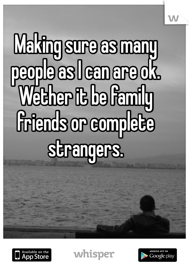 Making sure as many people as I can are ok. Wether it be family friends or complete strangers. 