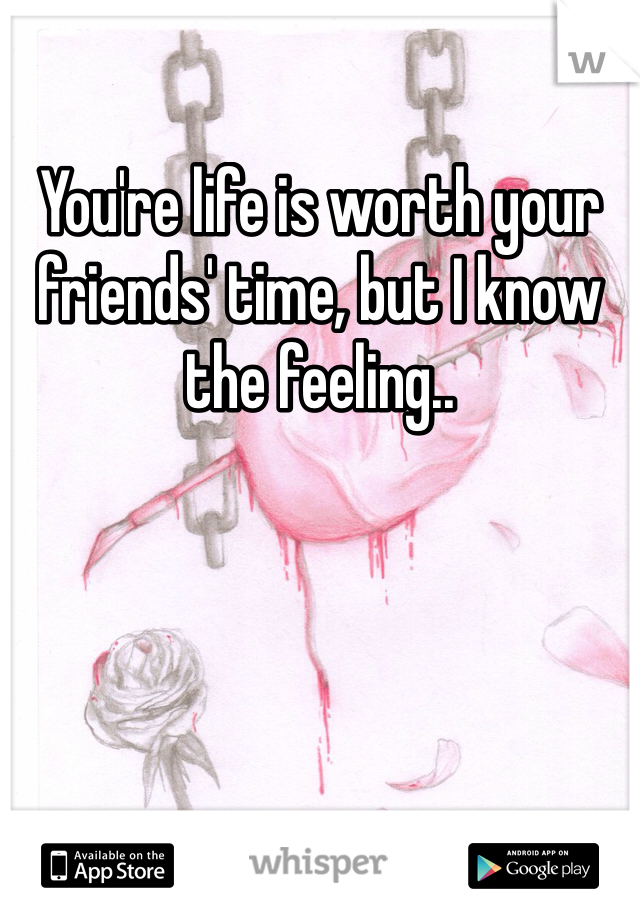 You're life is worth your friends' time, but I know the feeling.. 