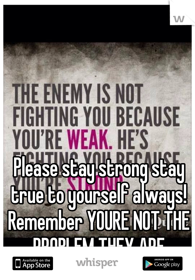 Please stay strong stay true to yourself always! Remember YOURE NOT THE PROBLEM THEY ARE
