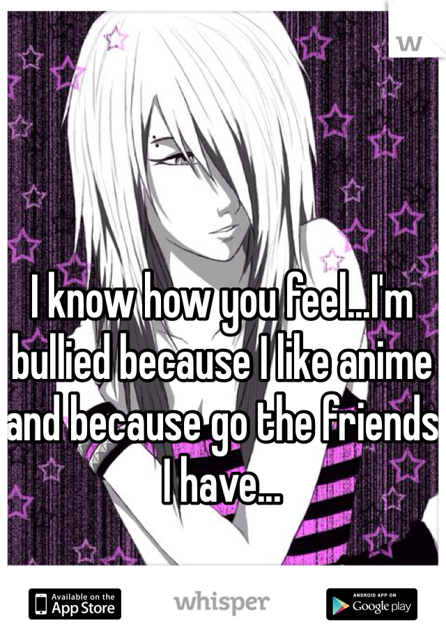 I know how you feel...I'm bullied because I like anime and because go the friends I have...