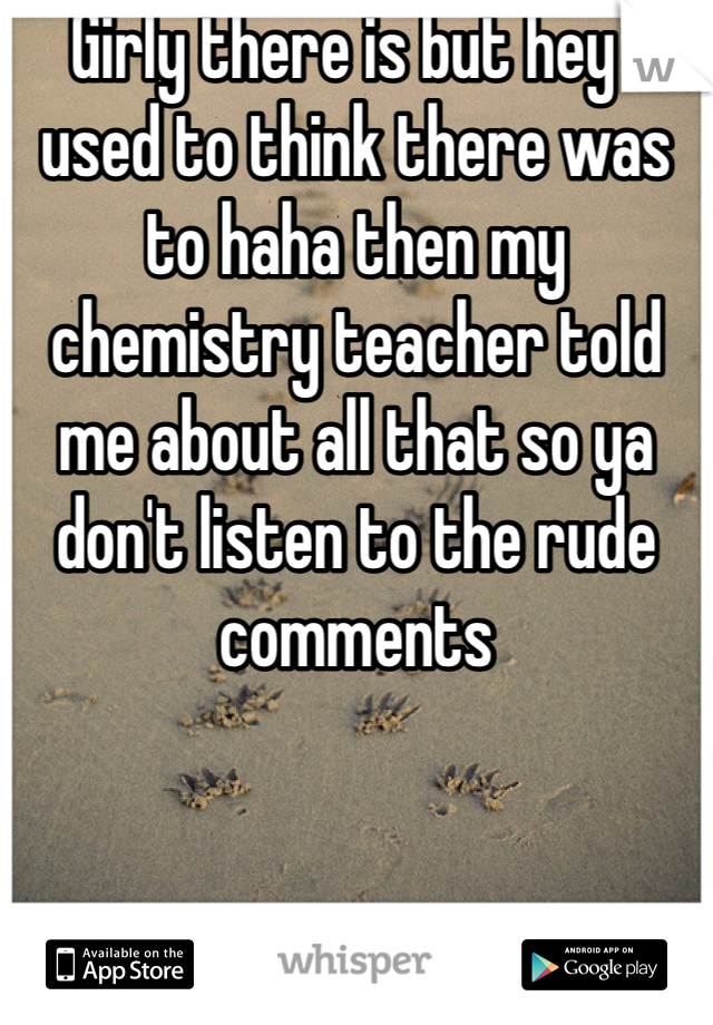 Girly there is but hey I used to think there was to haha then my chemistry teacher told me about all that so ya don't listen to the rude comments 