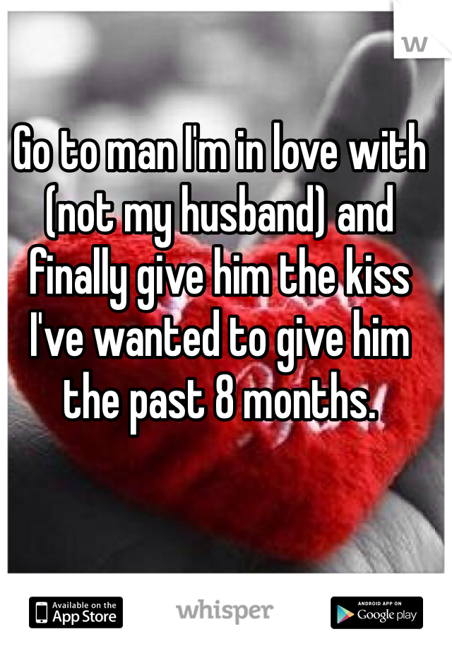 Go to man I'm in love with (not my husband) and finally give him the kiss I've wanted to give him the past 8 months. 