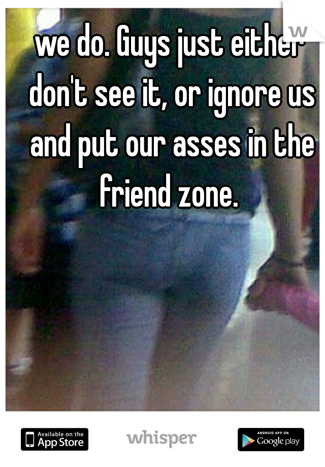 we do. Guys just either don't see it, or ignore us and put our asses in the friend zone. 