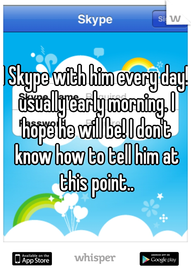 I Skype with him every day! usually early morning. I hope he will be! I don't know how to tell him at this point..