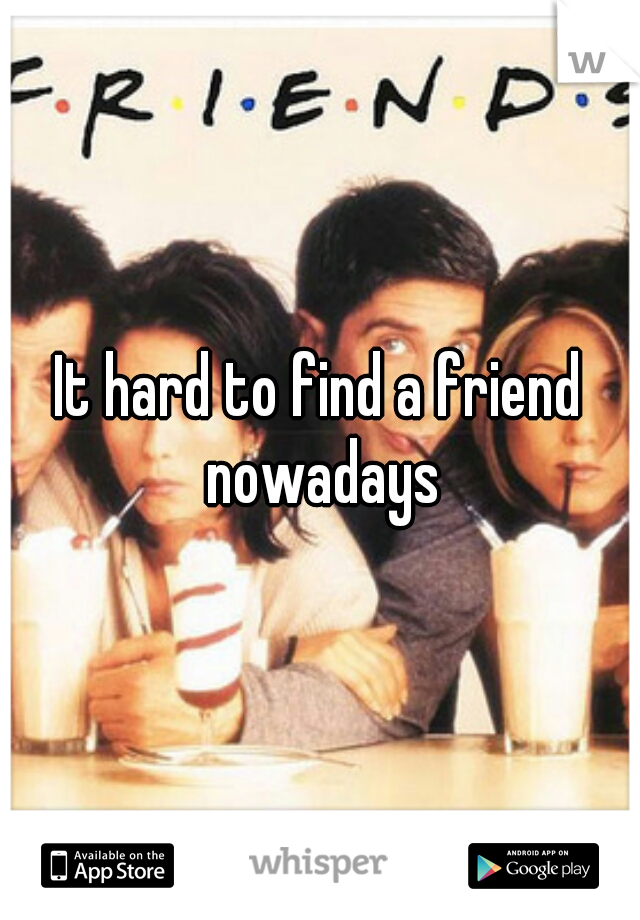 It hard to find a friend nowadays