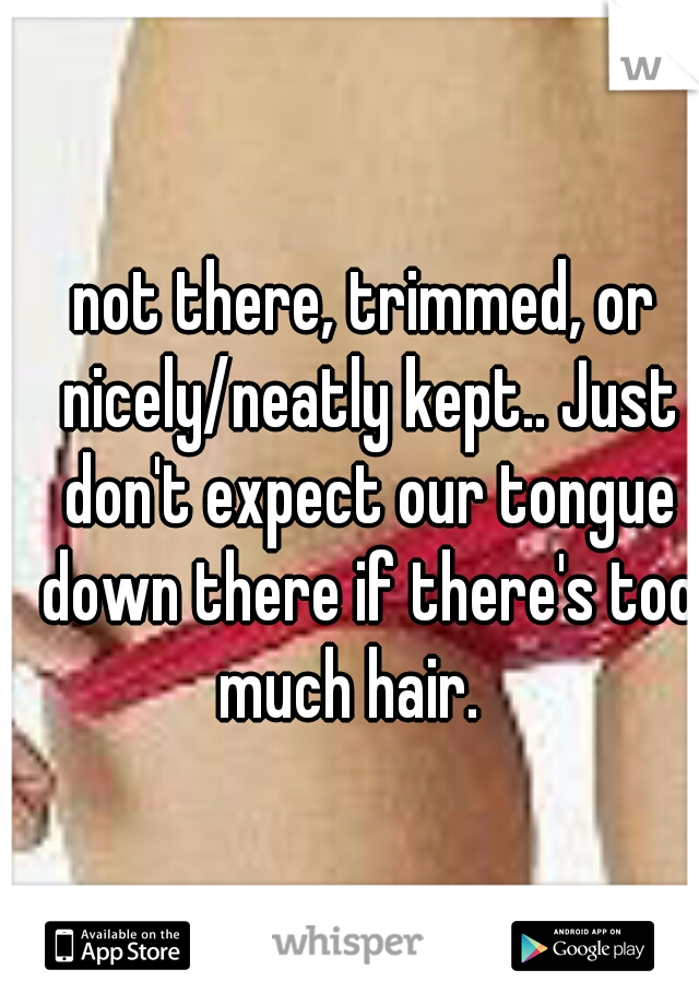 not there, trimmed, or nicely/neatly kept.. Just don't expect our tongue down there if there's too much hair.   