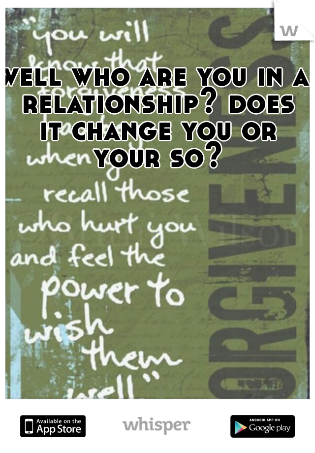 well who are you in a relationship? does it change you or your so?