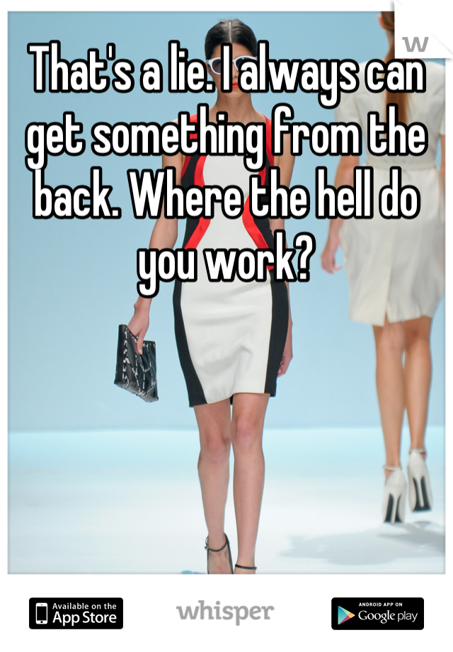 That's a lie. I always can get something from the back. Where the hell do you work?