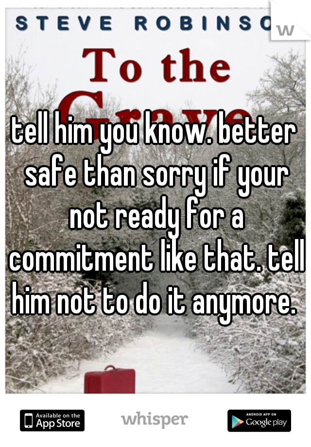 tell him you know. better safe than sorry if your not ready for a commitment like that. tell him not to do it anymore. 