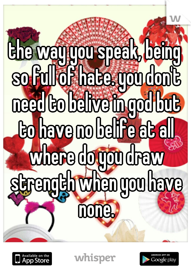 the way you speak, being so full of hate. you don't need to belive in god but to have no belife at all where do you draw strength when you have none.