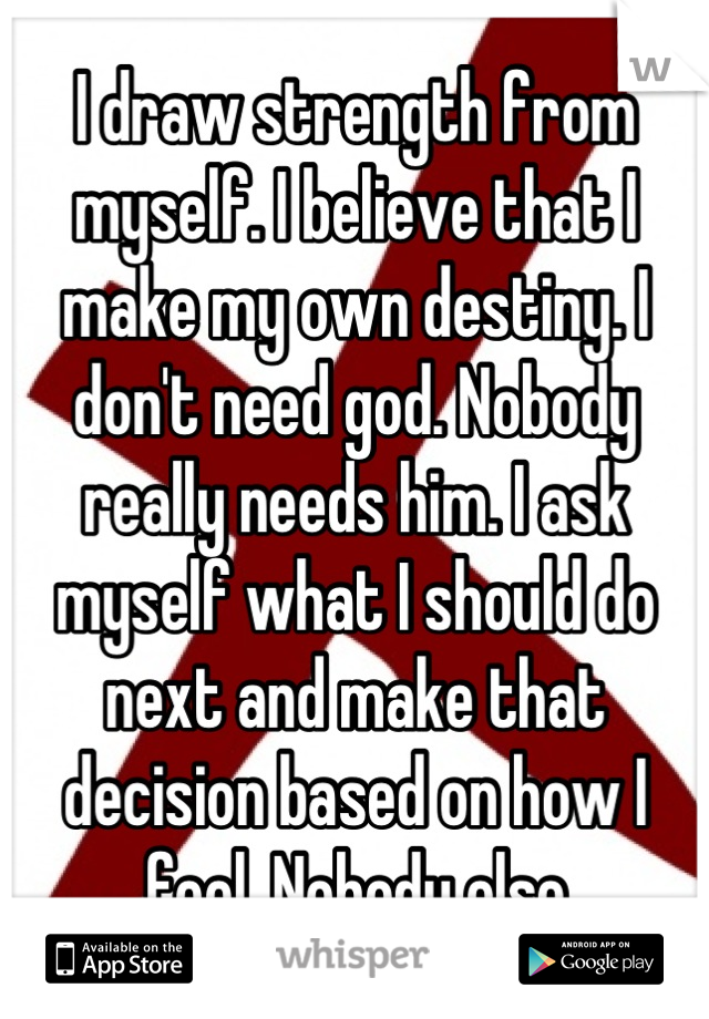 I draw strength from myself. I believe that I make my own destiny. I don't need god. Nobody really needs him. I ask myself what I should do next and make that decision based on how I feel. Nobody else