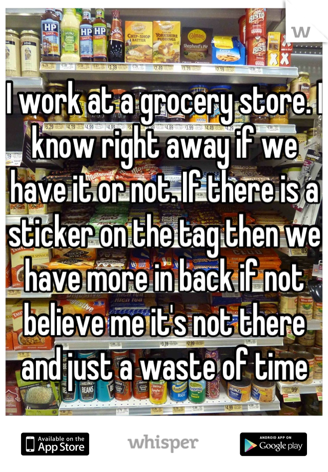 I work at a grocery store. I know right away if we have it or not. If there is a sticker on the tag then we have more in back if not believe me it's not there and just a waste of time