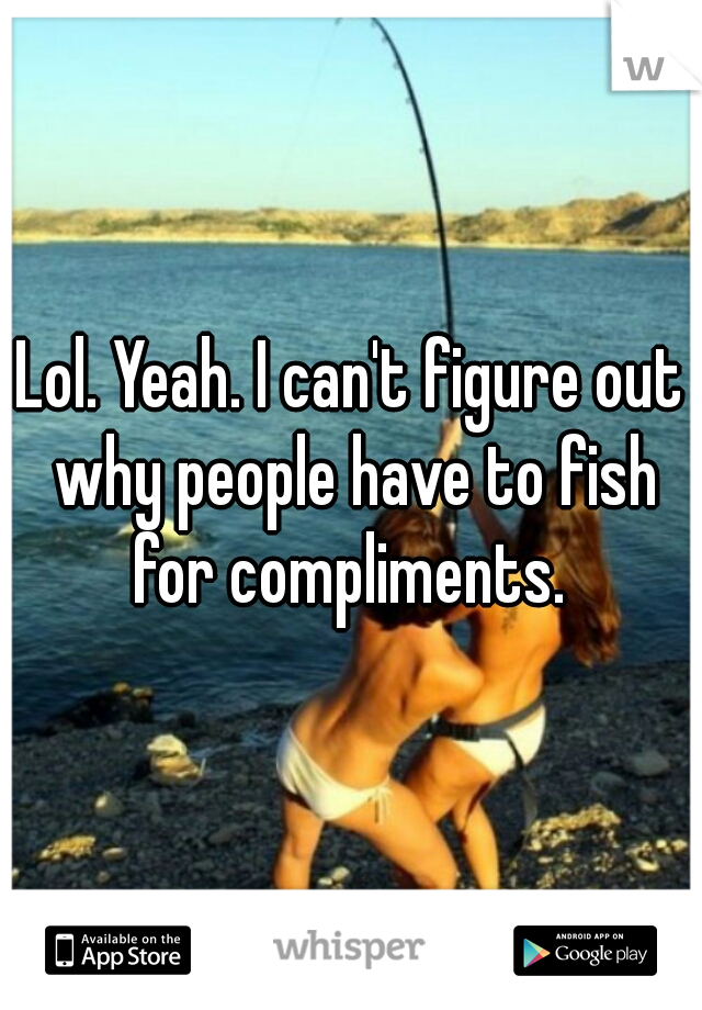 Lol. Yeah. I can't figure out why people have to fish for compliments. 