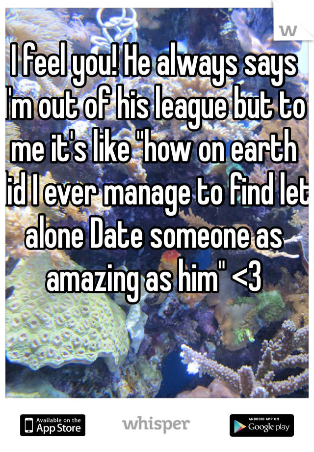 I feel you! He always says I'm out of his league but to me it's like "how on earth did I ever manage to find let alone Date someone as amazing as him" <3