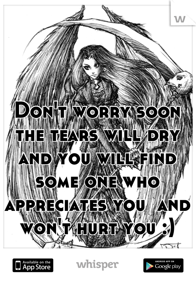 Don't worry soon the tears will dry and you will find some one who appreciates you  and won't hurt you :)