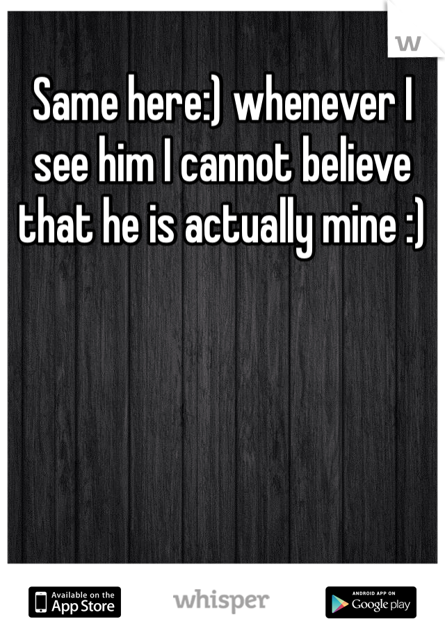 Same here:) whenever I see him I cannot believe that he is actually mine :) 