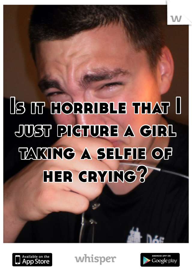 Is it horrible that I just picture a girl taking a selfie of her crying?