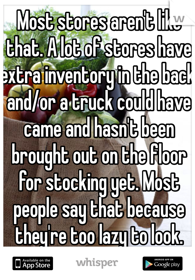 Most stores aren't like that. A lot of stores have extra inventory in the back and/or a truck could have came and hasn't been brought out on the floor for stocking yet. Most people say that because they're too lazy to look. 
