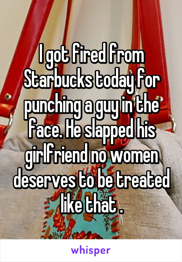 I got fired from Starbucks today for punching a guy in the face. He slapped his girlfriend no women deserves to be treated like that .