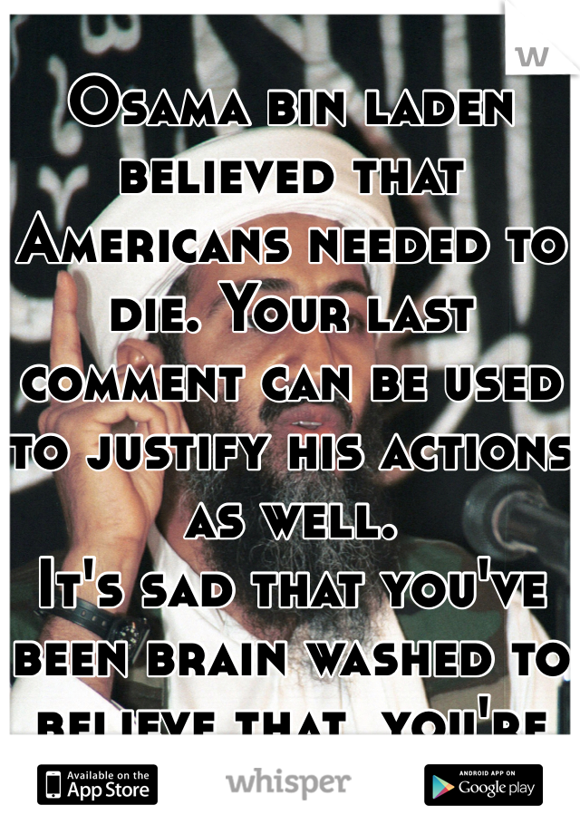 
Osama bin laden believed that Americans needed to die. Your last comment can be used to justify his actions as well.
It's sad that you've been brain washed to believe that  you're actions are more justified than his.