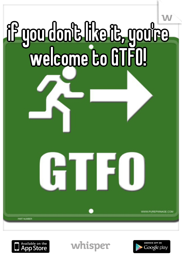 if you don't like it, you're welcome to GTFO! 