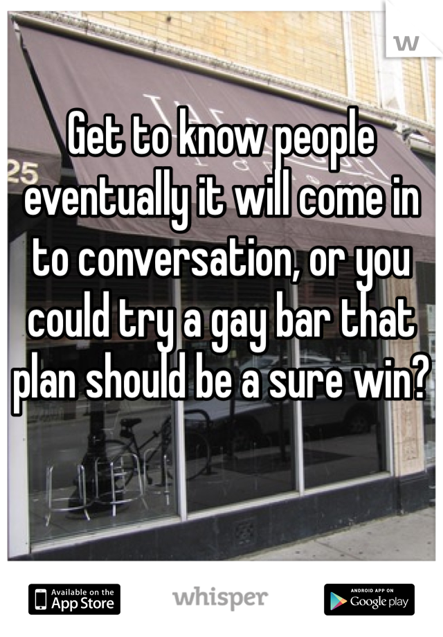 Get to know people eventually it will come in to conversation, or you could try a gay bar that plan should be a sure win?
