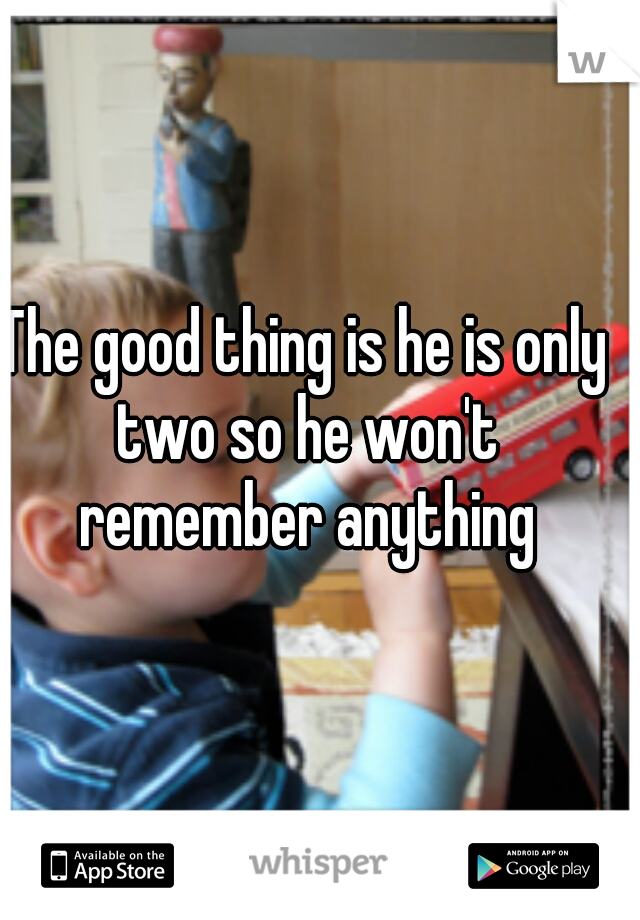 The good thing is he is only two so he won't remember anything