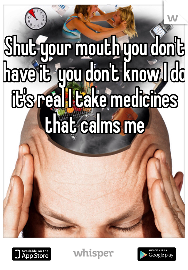 Shut your mouth you don't have it  you don't know I do it's real I take medicines that calms me