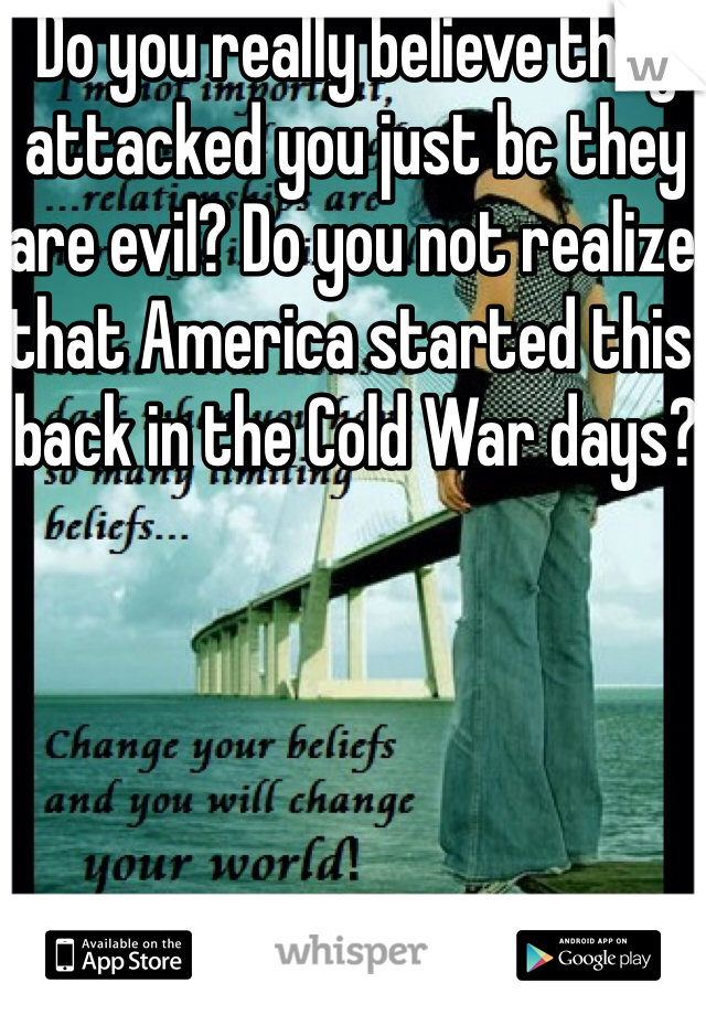 Do you really believe they attacked you just bc they are evil? Do you not realize that America started this back in the Cold War days?