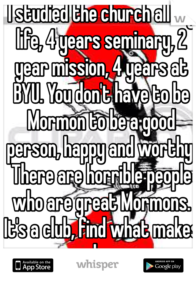 I studied the church all my life, 4 years seminary, 2 year mission, 4 years at BYU. You don't have to be Mormon to be a good person, happy and worthy.  There are horrible people who are great Mormons. It's a club, find what makes you happy. 