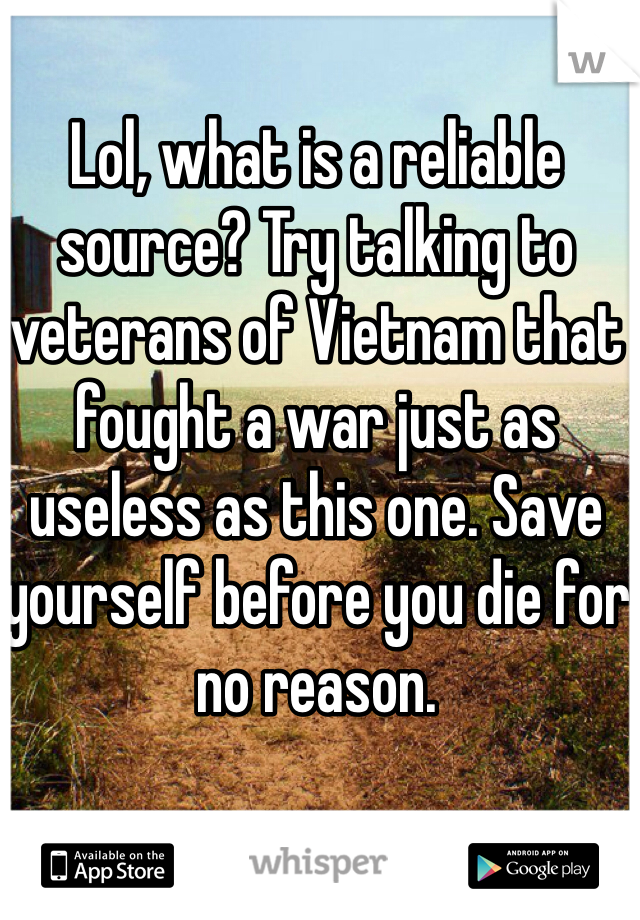 Lol, what is a reliable source? Try talking to veterans of Vietnam that fought a war just as useless as this one. Save yourself before you die for no reason.