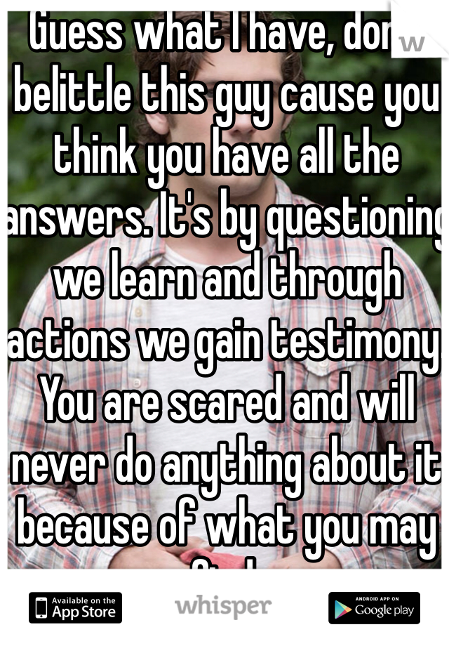 Guess what I have, don't belittle this guy cause you think you have all the answers. It's by questioning we learn and through actions we gain testimony. You are scared and will never do anything about it because of what you may find. 