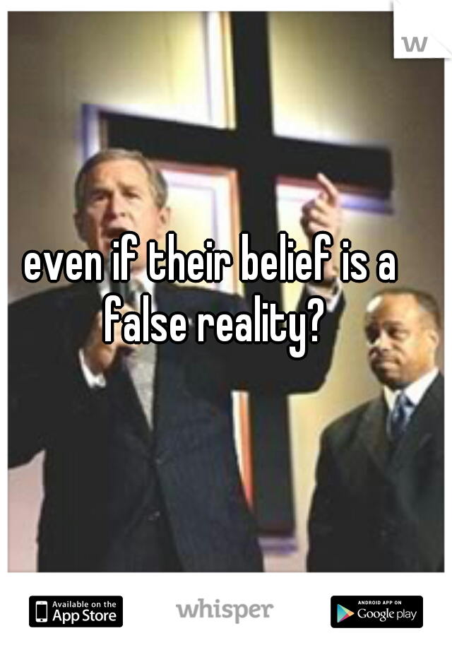 even if their belief is a false reality?
