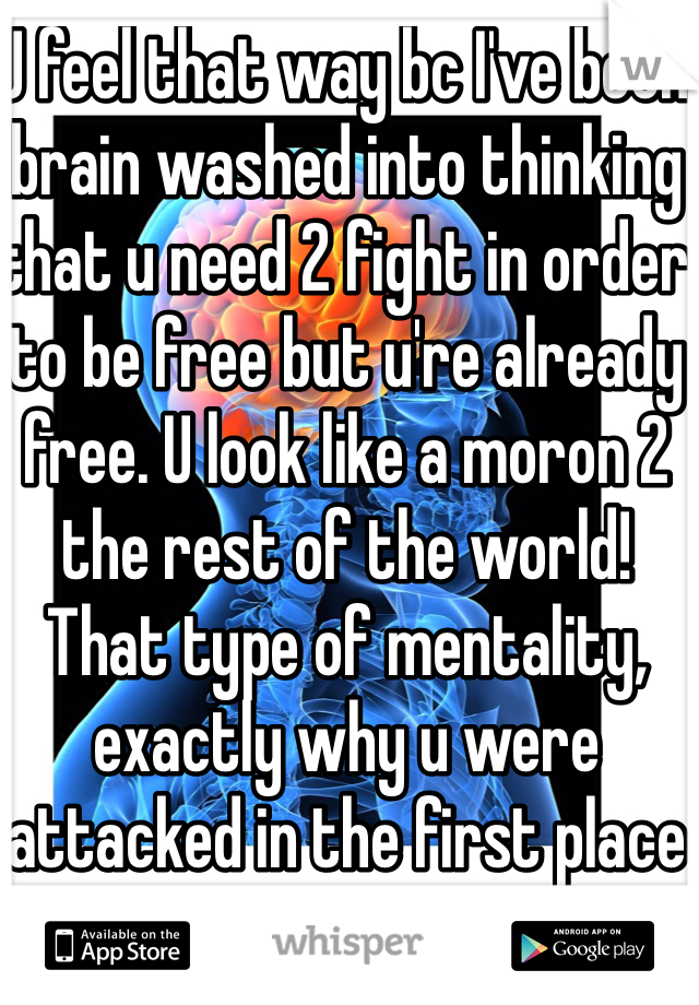 U feel that way bc I've been brain washed into thinking that u need 2 fight in order to be free but u're already free. U look like a moron 2 the rest of the world! That type of mentality, exactly why u were attacked in the first place