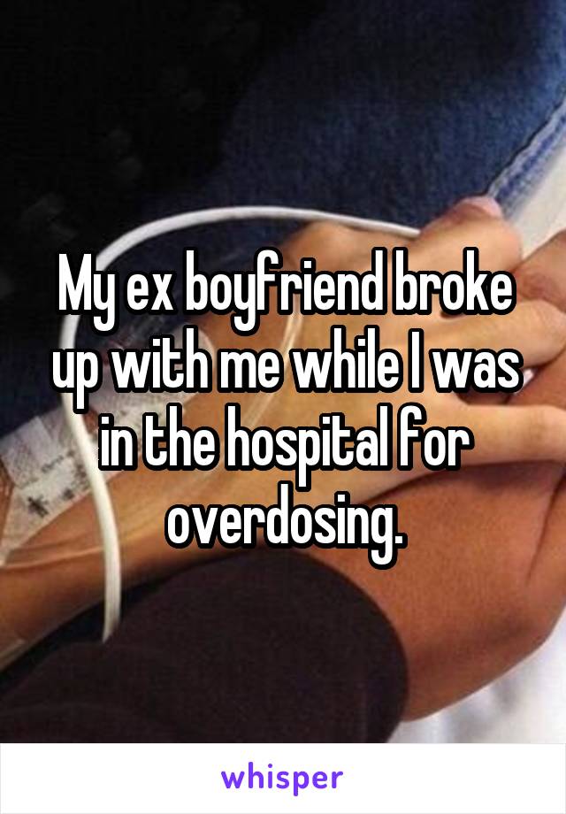 My ex boyfriend broke up with me while I was in the hospital for overdosing.