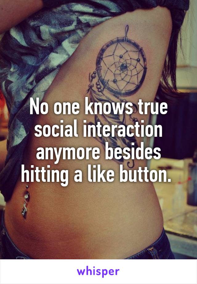 No one knows true social interaction anymore besides hitting a like button. 