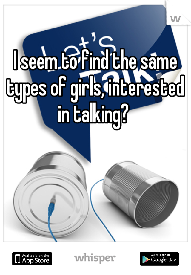 I seem to find the same types of girls, interested in talking? 