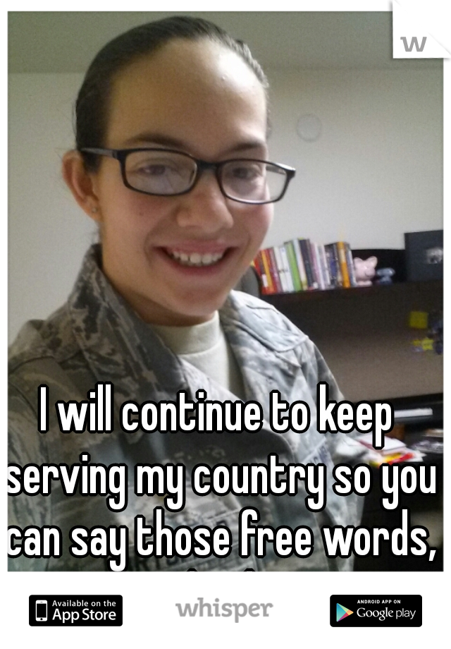 I will continue to keep serving my country so you can say those free words, you dumbass.