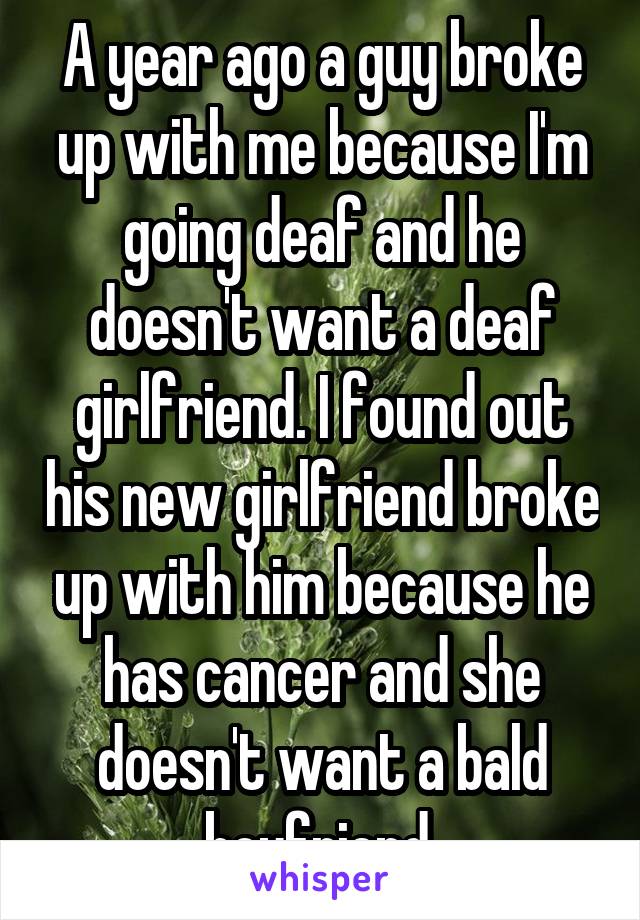 A year ago a guy broke up with me because I'm going deaf and he doesn't want a deaf girlfriend. I found out his new girlfriend broke up with him because he has cancer and she doesn't want a bald boyfriend.