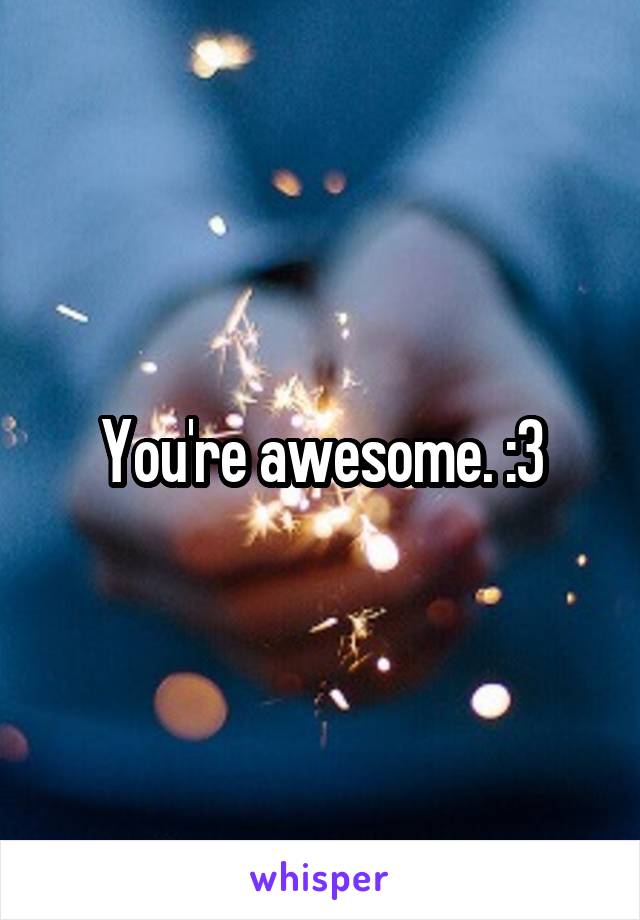 You're awesome. :3