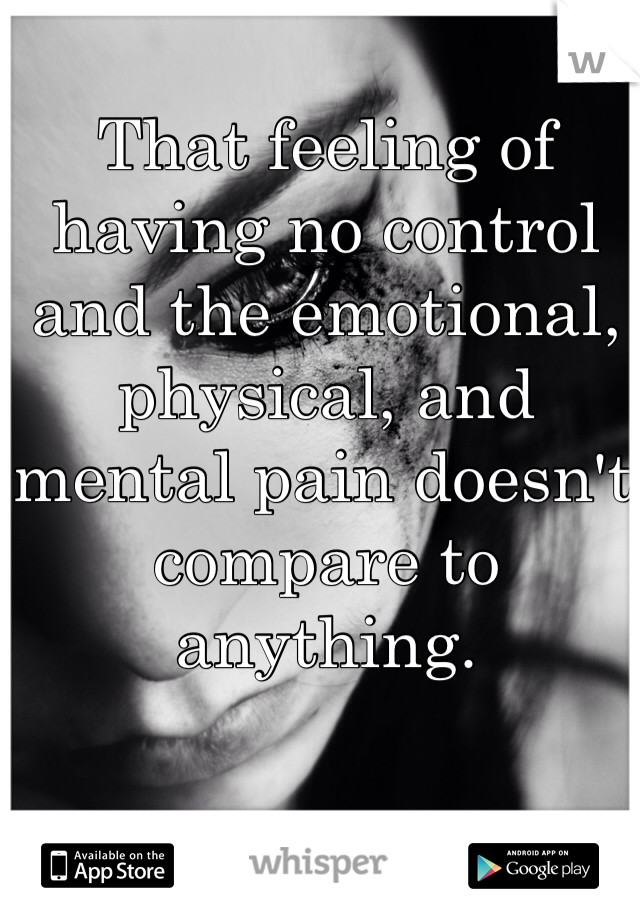That feeling of having no control and the emotional, physical, and mental pain doesn't compare to anything. 